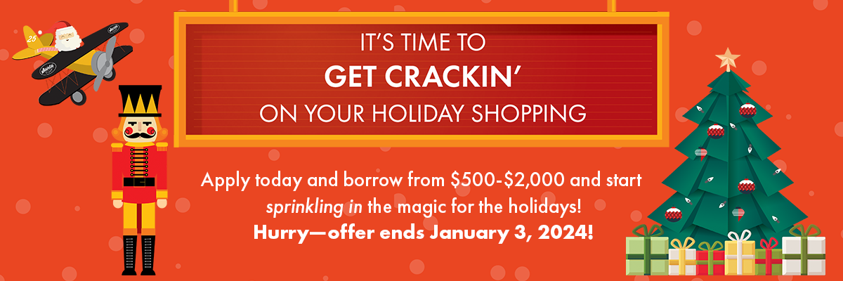 It's time to get crackin' on yoru holiday shopping! Apply today and borrow from $500-$2,000 and start sprinkling in the magic for the holidays! Hurry—offer ends January 3, 2024!