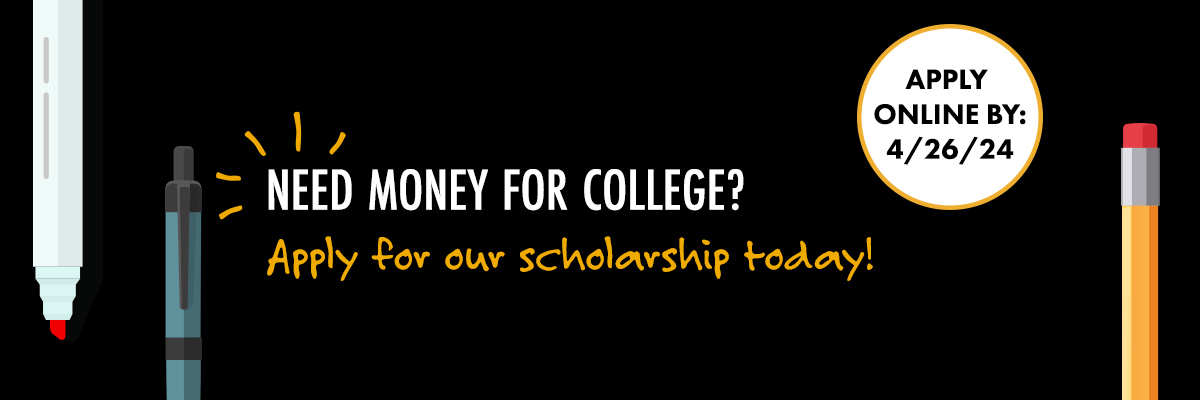 Need Money for College? Apply for our scholarship today! Apply online by: 4/26/2024